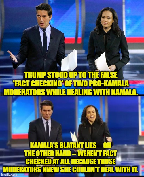 By a two to one margin Political Independents have declared Trump the debate winner. | TRUMP STOOD UP TO THE FALSE 'FACT CHECKING' OF TWO PRO-KAMALA MODERATORS WHILE DEALING WITH KAMALA. KAMALA'S BLATANT LIES -- ON THE OTHER HAND -- WEREN'T FACT CHECKED AT ALL BECAUSE THOSE MODERATORS KNEW SHE COULDN'T DEAL WITH IT. | image tagged in yep | made w/ Imgflip meme maker