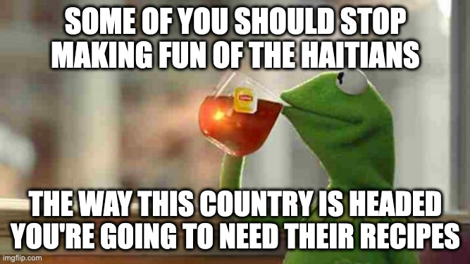 Kermit sipping tea | SOME OF YOU SHOULD STOP MAKING FUN OF THE HAITIANS; THE WAY THIS COUNTRY IS HEADED YOU'RE GOING TO NEED THEIR RECIPES | image tagged in kermit sipping tea | made w/ Imgflip meme maker