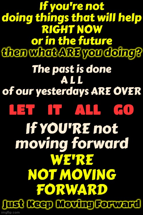 If You Are Not Helping Us Move Forward Then You Are Holding Us Back | If you're not doing things that will help
RIGHT NOW
or in the future; then what ARE you doing? The past is done

A L L
of our yesterdays ARE OVER; If YOU'RE not moving forward; WE'RE
NOT MOVING FORWARD; LET    IT    ALL    GO; Just  Keep  Moving Forward | image tagged in get out of the way,the future is now old man,the future is now young man,the past is over,move on,memes | made w/ Imgflip meme maker