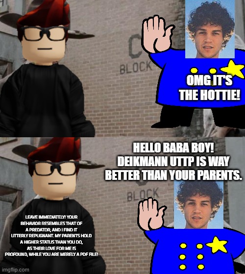 Never friend a Deikmann UTTP member. | OMG IT'S THE HOTTIE! HELLO BABA BOY! DEIKMANN UTTP IS WAY BETTER THAN YOUR PARENTS. LEAVE IMMEDIATELY! YOUR BEHAVIOR RESEMBLES THAT OF A PREDATOR, AND I FIND IT UTTERLY REPUGNANT. MY PARENTS HOLD A HIGHER STATUS THAN YOU DO, AS THEIR LOVE FOR ME IS PROFOUND, WHILE YOU ARE MERELY A PDF FILE! | image tagged in memes,mc,deikmann uttp,uttp | made w/ Imgflip meme maker