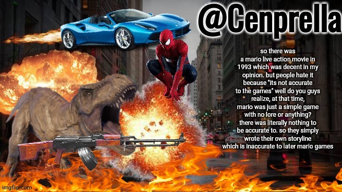 Cenprella's yappage | so there was a mario live action movie in 1993 which was decent in my opinion. but people hate it because "its not accurate to the games" well do you guys realize, at that time, mario was just a simple game with no lore or anything? there was literally nothing to be accurate to. so they simply wrote their own storyline which is inaccurate to later mario games | image tagged in cenprella's yappage | made w/ Imgflip meme maker