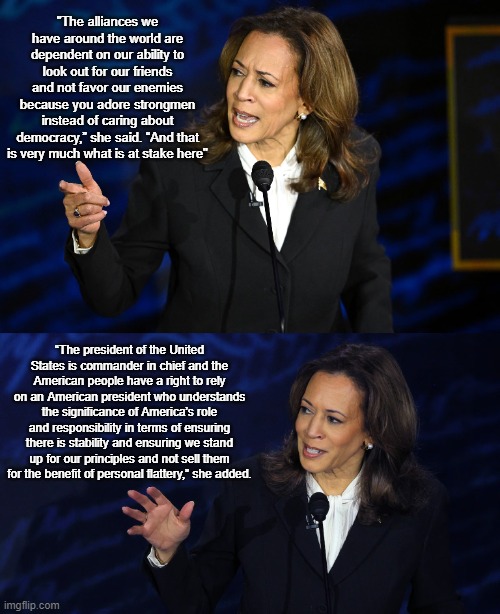 Harris Nailed it | "The alliances we have around the world are dependent on our ability to look out for our friends and not favor our enemies because you adore strongmen instead of caring about democracy,” she said. “And that is very much what is at stake here"; “The president of the United States is commander in chief and the American people have a right to rely on an American president who understands the significance of America’s role and responsibility in terms of ensuring there is stability and ensuring we stand up for our principles and not sell them for the benefit of personal flattery,” she added. | image tagged in politics,news | made w/ Imgflip meme maker