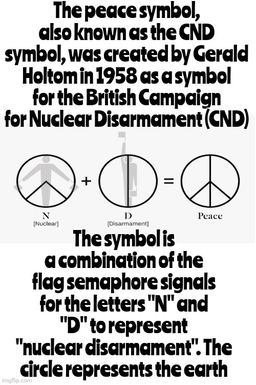 I Did Not Know That Either | The peace symbol, also known as the CND symbol, was created by Gerald Holtom in 1958 as a symbol for the British Campaign for Nuclear Disarmament (CND); The symbol is a combination of the flag semaphore signals for the letters "N" and "D" to represent "nuclear disarmament". The circle represents the earth | image tagged in things i don't know,now you know,if you know you know,knowledge is power,universal knowledge,memes | made w/ Imgflip meme maker