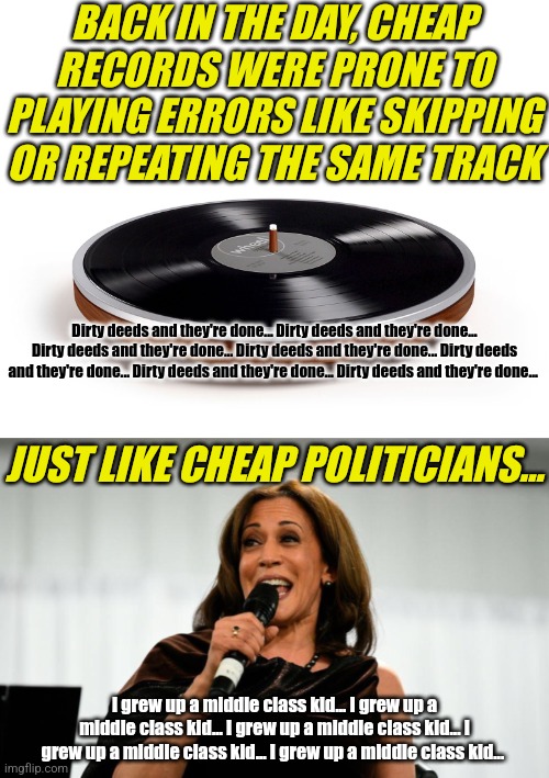 Kamala Harris is going to reintroduce the concept of a broken record, to a generation that has never seen records play. | BACK IN THE DAY, CHEAP RECORDS WERE PRONE TO PLAYING ERRORS LIKE SKIPPING OR REPEATING THE SAME TRACK; Dirty deeds and they're done... Dirty deeds and they're done... Dirty deeds and they're done... Dirty deeds and they're done... Dirty deeds and they're done... Dirty deeds and they're done... Dirty deeds and they're done... JUST LIKE CHEAP POLITICIANS... I grew up a middle class kid... I grew up a middle class kid... I grew up a middle class kid... I grew up a middle class kid... I grew up a middle class kid... I grew up a middle class kid... | image tagged in record player,kamala harris,broken,stupid liberals,crying democrats,government corruption | made w/ Imgflip meme maker