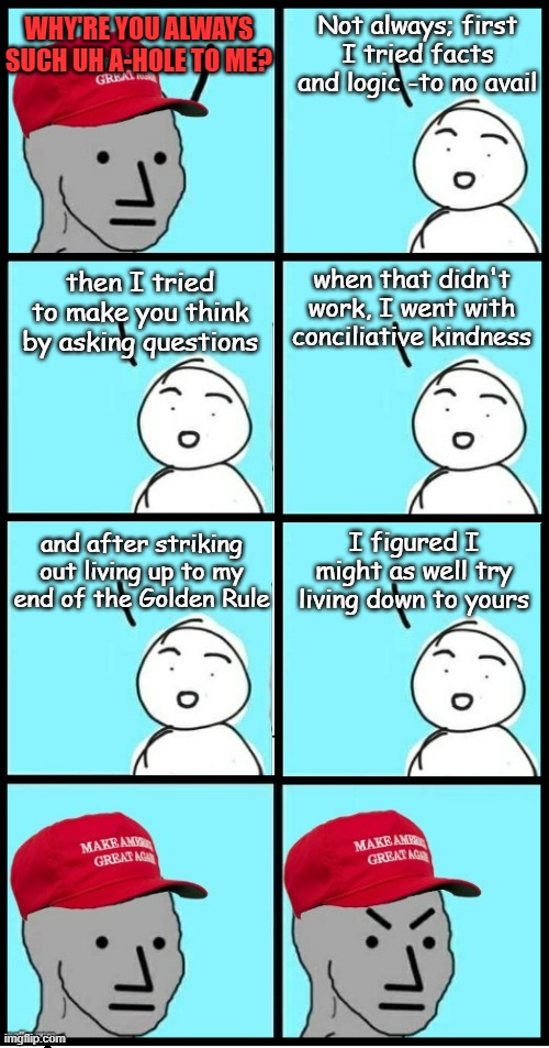 ...and now you know the rest of the story. | Not always; first I tried facts and logic -to no avail; WHY'RE YOU ALWAYS SUCH UH A-HOLE TO ME? when that didn't work, I went with conciliative kindness; then I tried to make you think by asking questions; and after striking
out living up to my
end of the Golden Rule; I figured I might as well try living down to yours | image tagged in maga npc extended,the golden rule,sorry not sorry | made w/ Imgflip meme maker