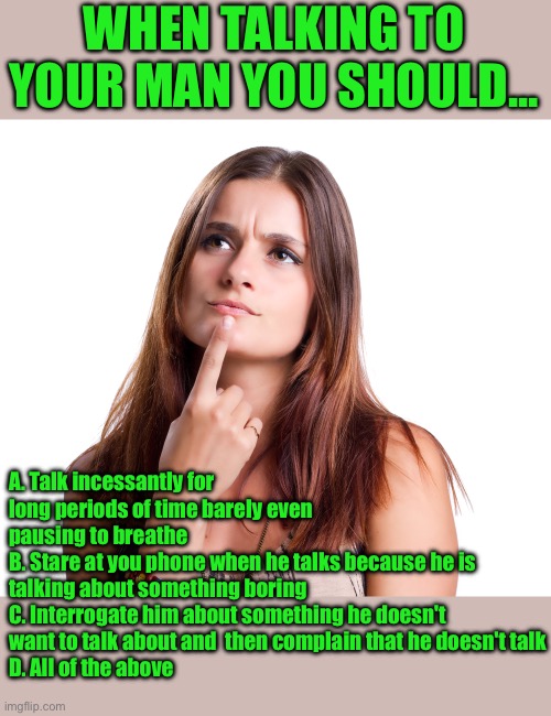 talking to your man | WHEN TALKING TO YOUR MAN YOU SHOULD... A. Talk incessantly for long periods of time barely even pausing to breathe
B. Stare at you phone when he talks because he is talking about something boring
C. Interrogate him about something he doesn't want to talk about and  then complain that he doesn't talk
D. All of the above | image tagged in thinking woman,funny,memes,meme,marriage | made w/ Imgflip meme maker