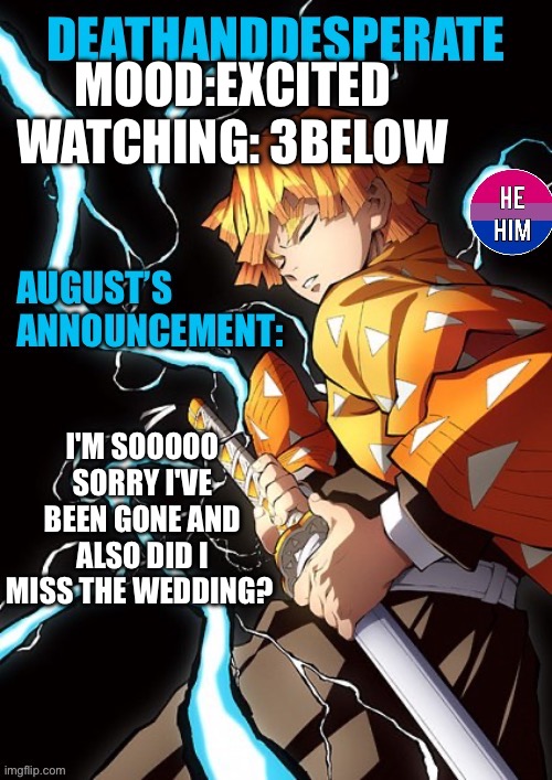 DEATHANDDESPERATE announcement | MOOD:EXCITED
WATCHING: 3BELOW; I'M SOOOOO SORRY I'VE BEEN GONE AND ALSO DID I MISS THE WEDDING? | image tagged in deathanddesperate announcement | made w/ Imgflip meme maker