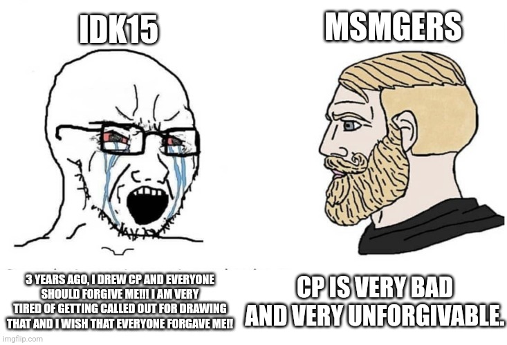 Soyboy Vs Yes Chad | IDK15; MSMGERS; CP IS VERY BAD AND VERY UNFORGIVABLE. 3 YEARS AGO, I DREW CP AND EVERYONE SHOULD FORGIVE ME!!! I AM VERY TIRED OF GETTING CALLED OUT FOR DRAWING THAT AND I WISH THAT EVERYONE FORGAVE ME!! | image tagged in soyboy vs yes chad | made w/ Imgflip meme maker