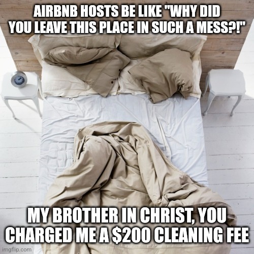 Airbnb hosts will freak out at you over an unmade bed even though they charge you up the wazoo for cleaning fees | AIRBNB HOSTS BE LIKE "WHY DID YOU LEAVE THIS PLACE IN SUCH A MESS?!"; MY BROTHER IN CHRIST, YOU CHARGED ME A $200 CLEANING FEE | image tagged in airbnb,landlords,hypocrisy,greed | made w/ Imgflip meme maker