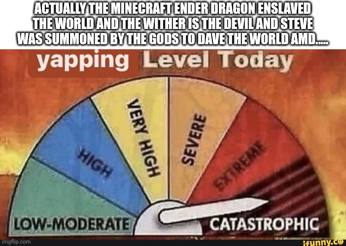 Yapping Level Today | ACTUALLY THE MINECRAFT ENDER DRAGON ENSLAVED THE WORLD AND THE WITHER IS THE DEVIL AND STEVE WAS SUMMONED BY THE GODS TO DAVE THE WORLD AMD. | image tagged in yapping level today | made w/ Imgflip meme maker