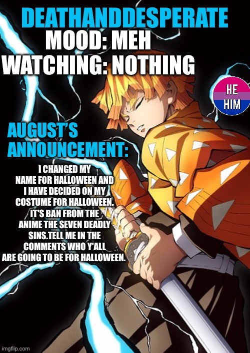 DEATHANDDESPERATE announcement | MOOD: MEH
WATCHING: NOTHING; I CHANGED MY NAME FOR HALLOWEEN AND I HAVE DECIDED ON MY COSTUME FOR HALLOWEEN. IT'S BAN FROM THE ANIME THE SEVEN DEADLY SINS.TELL ME IN THE COMMENTS WHO Y'ALL ARE GOING TO BE FOR HALLOWEEN. | image tagged in deathanddesperate announcement | made w/ Imgflip meme maker