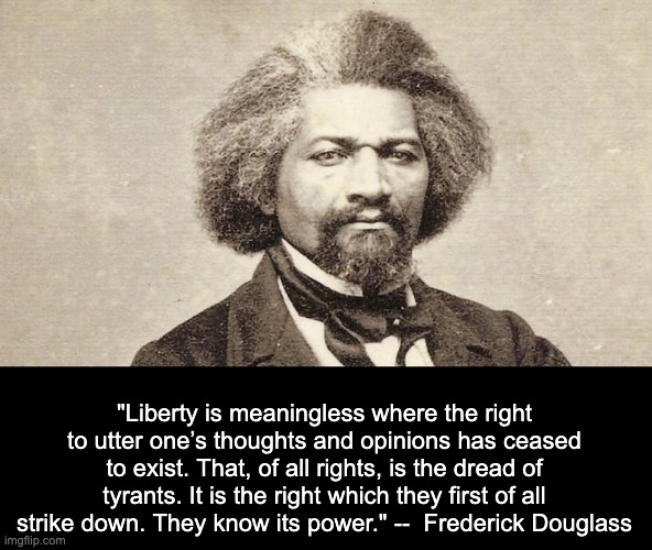 Frederick Douglass | "Liberty is meaningless where the right to utter one’s thoughts and opinions has ceased to exist. That, of all rights, is the dread of tyrants. It is the right which they first of all strike down. They know its power." --  Frederick Douglass | made w/ Imgflip meme maker