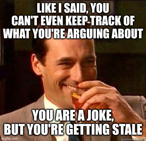 Laughing Don Draper | LIKE I SAID, YOU CAN'T EVEN KEEP TRACK OF WHAT YOU'RE ARGUING ABOUT YOU ARE A JOKE, BUT YOU'RE GETTING STALE | image tagged in laughing don draper | made w/ Imgflip meme maker