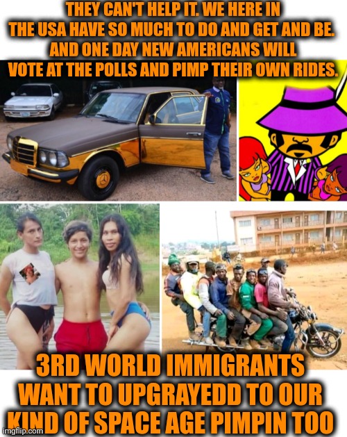 Funny | THEY CAN'T HELP IT. WE HERE IN THE USA HAVE SO MUCH TO DO AND GET AND BE. 
AND ONE DAY NEW AMERICANS WILL VOTE AT THE POLLS AND PIMP THEIR OWN RIDES. 3RD WORLD IMMIGRANTS WANT TO UPGRAYEDD TO OUR KIND OF SPACE AGE PIMPIN TOO | image tagged in funny,politics,third world success kid,usa,voting,pimp | made w/ Imgflip meme maker