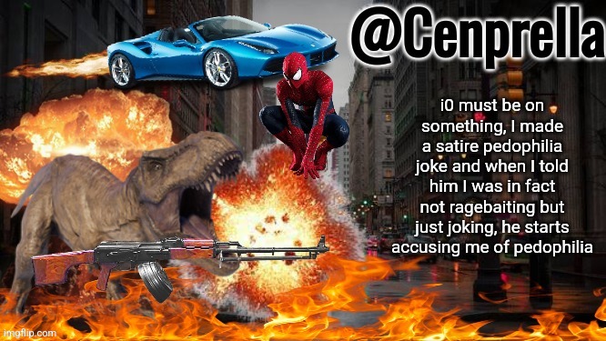 Cenprella's yappage | i0 must be on something, I made a satire pedophilia joke and when I told him I was in fact not ragebaiting but just joking, he starts accusing me of pedophilia | image tagged in cenprella's yappage | made w/ Imgflip meme maker