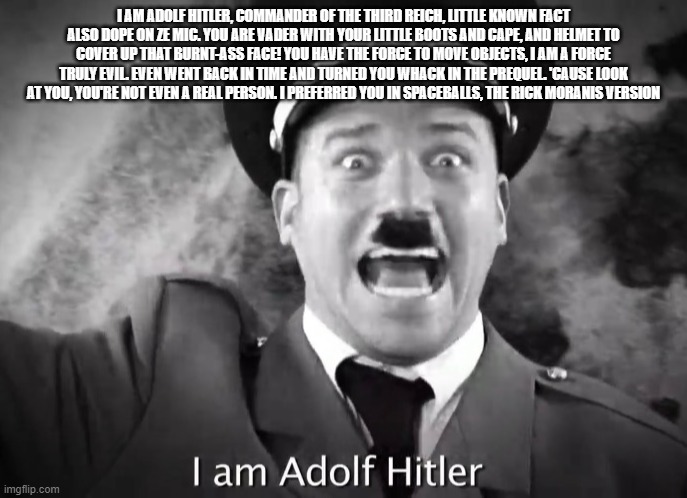 random shitpost of ERB song lyrics | I AM ADOLF HITLER, COMMANDER OF THE THIRD REICH, LITTLE KNOWN FACT ALSO DOPE ON ZE MIC. YOU ARE VADER WITH YOUR LITTLE BOOTS AND CAPE, AND HELMET TO COVER UP THAT BURNT-ASS FACE! YOU HAVE THE FORCE TO MOVE OBJECTS, I AM A FORCE TRULY EVIL. EVEN WENT BACK IN TIME AND TURNED YOU WHACK IN THE PREQUEL. 'CAUSE LOOK AT YOU, YOU'RE NOT EVEN A REAL PERSON. I PREFERRED YOU IN SPACEBALLS, THE RICK MORANIS VERSION | image tagged in i am adolf hitler,shitpost,epic rap battles of history | made w/ Imgflip meme maker