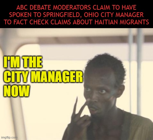 Strange how we still haven't heard directly from the city manager | ABC DEBATE MODERATORS CLAIM TO HAVE SPOKEN TO SPRINGFIELD, OHIO CITY MANAGER TO FACT CHECK CLAIMS ABOUT HAITIAN MIGRANTS; I'M THE 
CITY MANAGER 
NOW | image tagged in i'm the captain now,springfield,ohio,haitian | made w/ Imgflip meme maker