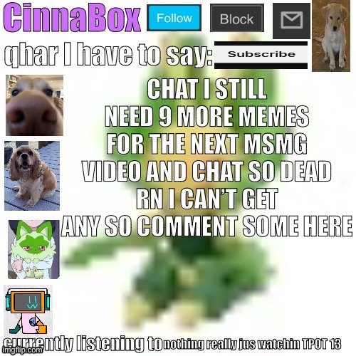 CinnaBox’s 144p Leavanny temp | CHAT I STILL NEED 9 MORE MEMES FOR THE NEXT MSMG VIDEO AND CHAT SO DEAD RN I CAN’T GET ANY SO COMMENT SOME HERE; nothing really jus watchin TPOT 13 | image tagged in cinnabox s 144p leavanny temp | made w/ Imgflip meme maker