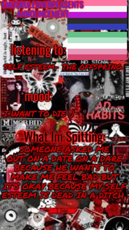 For some reason making me cry makes him happy | SELF ESTEEM- THE OFFSPRING; I WANT TO DIE :); SOMEONE ASKED ME OUT ON A DATE ON A DARE BECAUSE HE WANTS TO MAKE ME FEEL BAD BUT IT’S OKAY BECAUSE MY SELF ESTEEM IS DEAD IN A DITCH | image tagged in emosruleoverpeasents announcement temp 3 | made w/ Imgflip meme maker