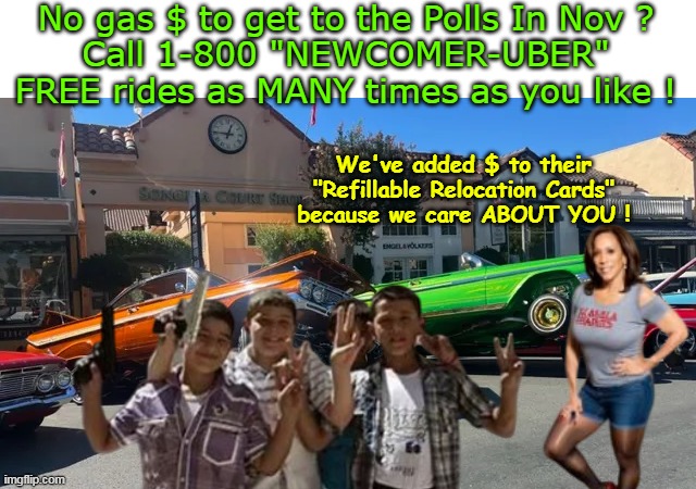 The JOY of arriving in a Low Rider | No gas $ to get to the Polls In Nov ?
Call 1-800 "NEWCOMER-UBER"
FREE rides as MANY times as you like ! We've added $ to their "Refillable Relocation Cards" because we care ABOUT YOU ! | image tagged in newcomer uber polls meme | made w/ Imgflip meme maker