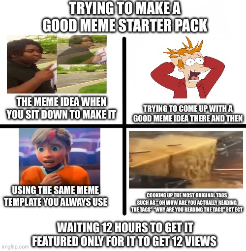 This gon get 21 views lol | TRYING TO MAKE A GOOD MEME STARTER PACK; THE MEME IDEA WHEN YOU SIT DOWN TO MAKE IT; TRYING TO COME UP WITH A GOOD MEME IDEA THERE AND THEN; USING THE SAME MEME TEMPLATE YOU ALWAYS USE; COOKING UP THE MOST ORIGINAL TAGS SUCH AS “ OH WOW ARE YOU ACTUALLY READING THE TAGS” “WHY ARE YOU READING THE TAGS” ECT ECT; WAITING 12 HOURS TO GET IT FEATURED ONLY FOR IT TO GET 12 VIEWS | image tagged in memes,blank starter pack | made w/ Imgflip meme maker