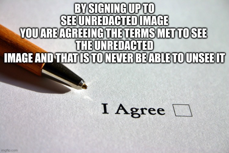 contract | BY SIGNING UP TO SEE UNREDACTED IMAGE
YOU ARE AGREEING THE TERMS MET TO SEE 
THE UNREDACTED IMAGE AND THAT IS TO NEVER BE ABLE TO UNSEE IT | image tagged in contract | made w/ Imgflip meme maker