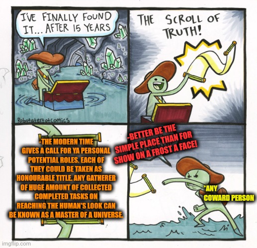 -The top drop. | -THE MODERN TIME GIVES A CALL FOR YA PERSONAL POTENTIAL ROLES. EACH OF THEY COULD BE TAKEN AS HONOURABLE TITLE. ANY GATHERER OF HUGE AMOUNT OF COLLECTED COMPLETED TASKS ON REACHING THE HUMAN'S LOOK CAN BE KNOWN AS A MASTER OF A UNIVERSE. -BETTER BE THE SIMPLE PLACE THAN FOR SHOW ON A FROST A FACE! *ANY COWARD PERSON | image tagged in memes,the scroll of truth,wise master,roleplaying,close call,cowardly lion | made w/ Imgflip meme maker