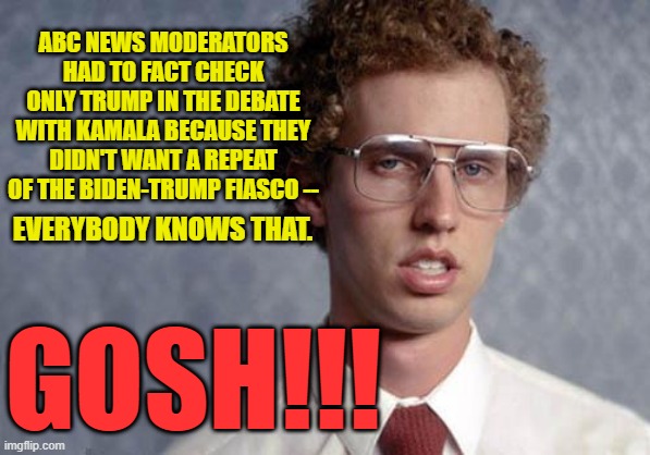 ABC Protects Kamala from Biden-Like Debacle | ABC NEWS MODERATORS HAD TO FACT CHECK ONLY TRUMP IN THE DEBATE WITH KAMALA BECAUSE THEY DIDN'T WANT A REPEAT OF THE BIDEN-TRUMP FIASCO --; EVERYBODY KNOWS THAT. GOSH!!! | image tagged in napoleon dynamite,donald trump,kamala harris,presidential debate,abc news,abc news moderators | made w/ Imgflip meme maker