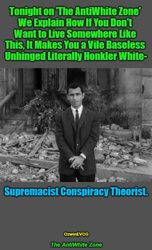 The AntiWhite Zone | Tonight on 'The AntiWhite Zone' 

We Explain How If You Don't 

Want to Live Somewhere Like 

This, It Makes You a Vile Baseless 

Unhinged Literally Honkler White-; Supremacist Conspiracy Theorist. OzwinEVCG; The AntiWhite Zone | image tagged in rod serling twillight zone,white people,conspiracy theories,liberal logic,clown world,2020s | made w/ Imgflip meme maker