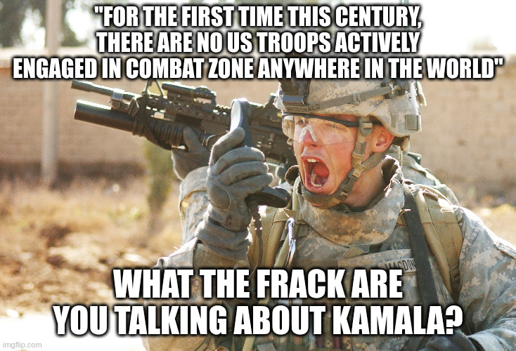 US Troops Just Living Their Best Lives in Peace | "FOR THE FIRST TIME THIS CENTURY, THERE ARE NO US TROOPS ACTIVELY ENGAGED IN COMBAT ZONE ANYWHERE IN THE WORLD"; WHAT THE FRACK ARE YOU TALKING ABOUT KAMALA? | image tagged in us army soldier yelling radio iraq war | made w/ Imgflip meme maker