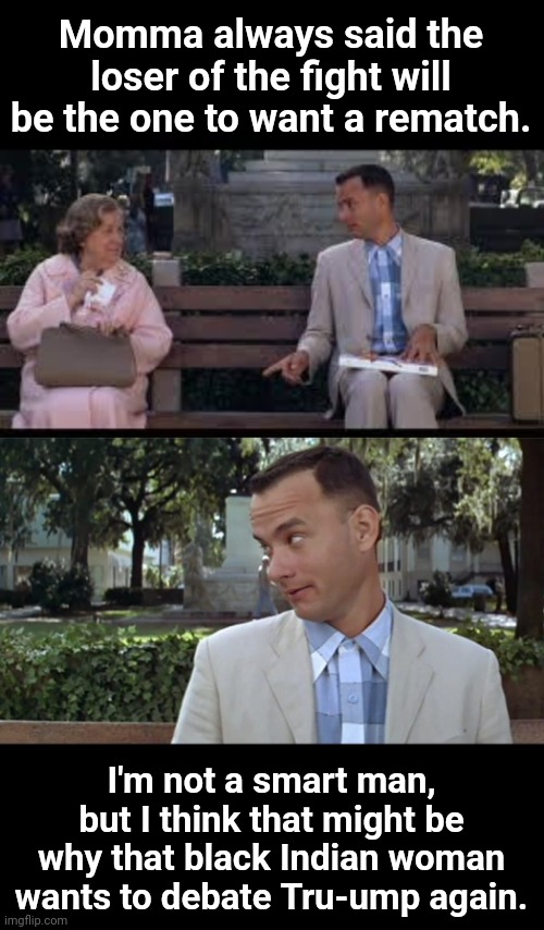 Gump gets it | Momma always said the loser of the fight will be the one to want a rematch. I'm not a smart man, but I think that might be why that black Indian woman wants to debate Tru-ump again. | image tagged in forrest gump box of chocolates,forrest gump face | made w/ Imgflip meme maker