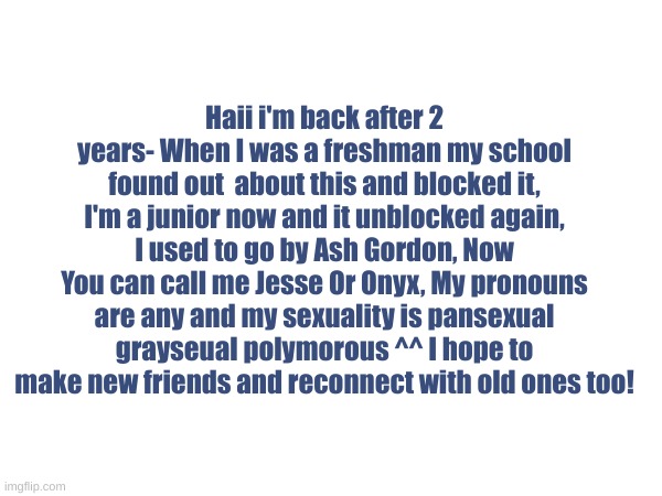 I'm back! after 2 years- | Haii i'm back after 2 years- When I was a freshman my school found out  about this and blocked it, I'm a junior now and it unblocked again, I used to go by Ash Gordon, Now You can call me Jesse Or Onyx, My pronouns are any and my sexuality is pansexual grayseual polymorous ^^ I hope to make new friends and reconnect with old ones too! | image tagged in fun,friends | made w/ Imgflip meme maker