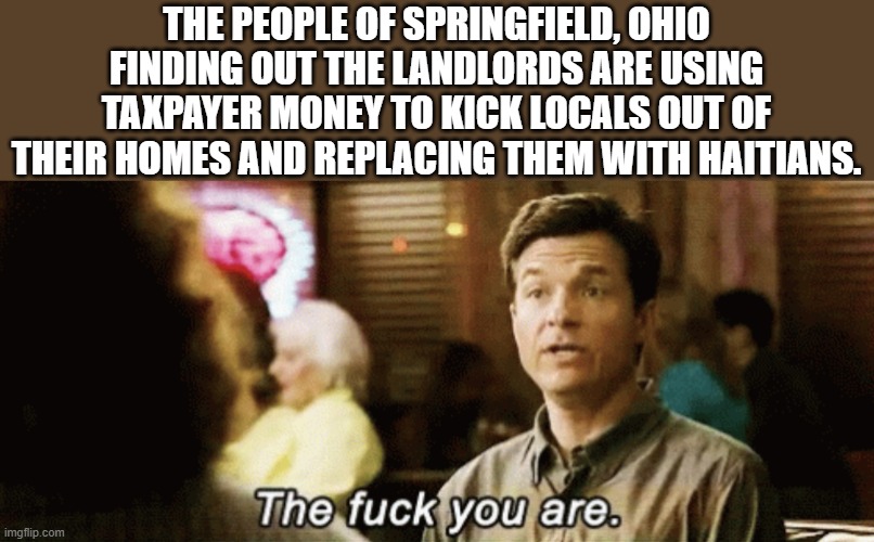 the f you are | THE PEOPLE OF SPRINGFIELD, OHIO FINDING OUT THE LANDLORDS ARE USING TAXPAYER MONEY TO KICK LOCALS OUT OF THEIR HOMES AND REPLACING THEM WITH HAITIANS. | image tagged in the f you are,ohio,haiti,immigrants,democrats | made w/ Imgflip meme maker