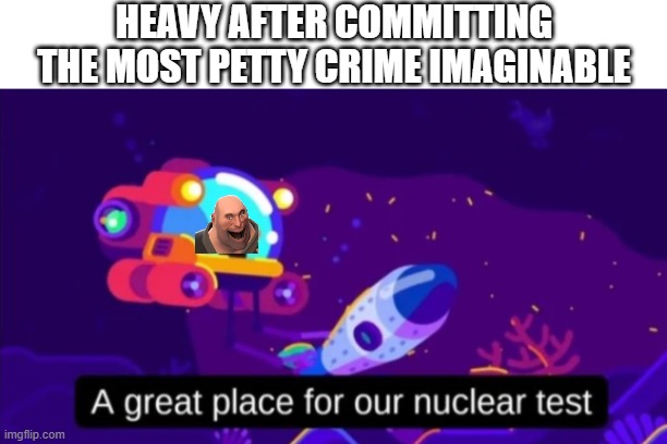 A great place for our nuclear test | HEAVY AFTER COMMITTING THE MOST PETTY CRIME IMAGINABLE | image tagged in a great place for our nuclear test | made w/ Imgflip meme maker