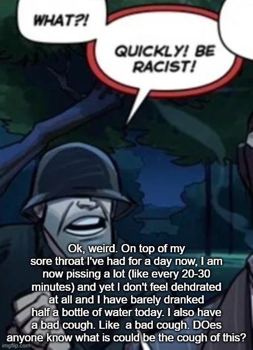 quickly be racist | Ok, weird. On top of my sore throat I've had for a day now, I am now pissing a lot (like every 20-30 minutes) and yet I don't feel dehdrated at all and I have barely dranked half a bottle of water today. I also have a bad cough. Like  a bad cough. DOes anyone know what is could be the cough of this? | image tagged in quickly be racist | made w/ Imgflip meme maker