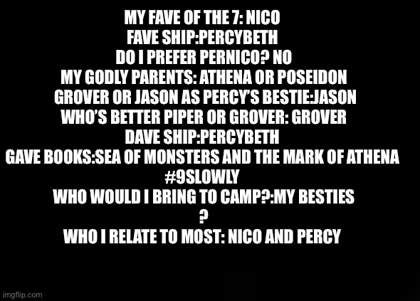 MY FAVE OF THE 7: NICO 
FAVE SHIP:PERCYBETH 
DO I PREFER PERNICO? NO
MY GODLY PARENTS: ATHENA OR POSEIDON
 GROVER OR JASON AS PERCY’S BESTIE:JASON
WHO’S BETTER PIPER OR GROVER: GROVER
DAVE SHIP:PERCYBETH 
GAVE BOOKS:SEA OF MONSTERS AND THE MARK OF ATHENA 
#9SLOWLY 
WHO WOULD I BRING TO CAMP?:MY BESTIES
?
WHO I RELATE TO MOST: NICO AND PERCY | made w/ Imgflip meme maker