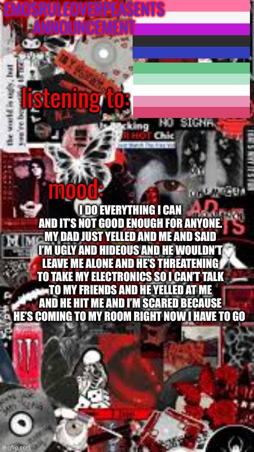 EmosRuleOverPeasents Announcement Temp (3) | I DO EVERYTHING I CAN AND IT’S NOT GOOD ENOUGH FOR ANYONE. MY DAD JUST YELLED AND ME AND SAID I’M UGLY AND HIDEOUS AND HE WOULDN’T LEAVE ME ALONE AND HE’S THREATENING TO TAKE MY ELECTRONICS SO I CAN’T TALK TO MY FRIENDS AND HE YELLED AT ME AND HE HIT ME AND I’M SCARED BECAUSE HE’S COMING TO MY ROOM RIGHT NOW I HAVE TO GO | image tagged in emosruleoverpeasents announcement temp 3 | made w/ Imgflip meme maker