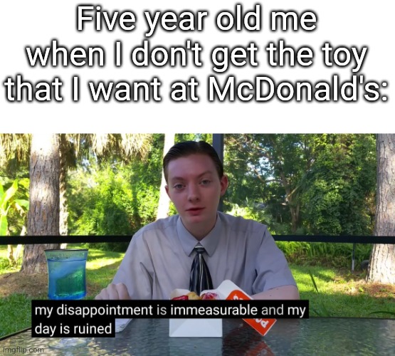 My Disappointment Is Immeasurable | Five year old me when I don't get the toy that I want at McDonald's: | image tagged in my disappointment is immeasurable | made w/ Imgflip meme maker