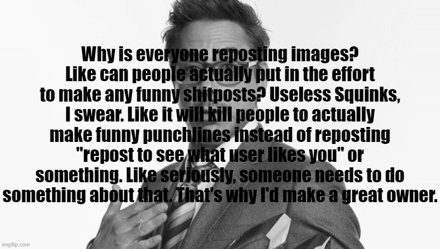 Why is everyone reposting images? Like can people actually put in the effort to make any funny shitposts? Useless Squinks, I swear. Like it will kill people to actually make funny punchlines instead of reposting "repost to see what user likes you" or something. Like seriously, someone needs to do something about that. That's why I'd make a great owner. | made w/ Imgflip meme maker