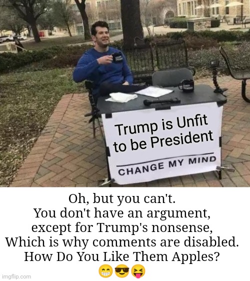 You Cannot Change My Mind | Trump is Unfit to be President; Oh, but you can't.
You don't have an argument,
except for Trump's nonsense,
Which is why comments are disabled.
How Do You Like Them Apples?
😁😎😝 | image tagged in memes,change my mind,donald trump,unfit to be president | made w/ Imgflip meme maker