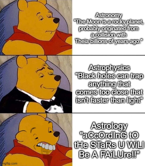 Who invented astrology wtf | Astronomy
"The Moon is a rocky planet, probably originated from a collision with Theia billions of years ago."; Astrophysics
"Black holes can trap anything that comes too close that isn't faster than light"; Astrology
"aCcOrdInG tO tHe STaRs U WiLl Be A FAiLUre!!" | image tagged in best better blurst | made w/ Imgflip meme maker