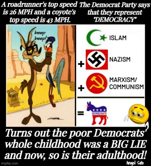 Democrats' childhood and adulthood are big lies | A roadrunner's top speed
is 26 MPH and a coyote's
 top speed is 43 MPH. The Democrat Party says
that they represent
"DEMOCRACY"; beep
beep! Turns out the poor Democrats'
whole childhood was a BIG LIE
and now, so is their adulthood! Angel Soto | image tagged in democrats' childhood vs adulthood,democrat party,democracy,childhood ruined,adulthood ruined,roadrunner and coyote | made w/ Imgflip meme maker