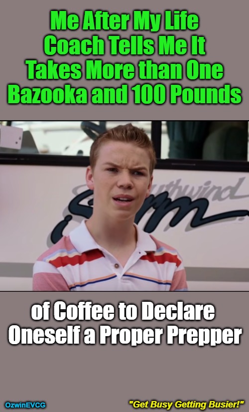 "Get Busy Getting Busier!" | Me After My Life 

Coach Tells Me It 

Takes More than One 

Bazooka and 100 Pounds; of Coffee to Declare 

Oneself a Proper Prepper; "Get Busy Getting Busier!"; OzwinEVCG | image tagged in you guys are getting paid,real talk,silly,be prepared,say what,visible confusion | made w/ Imgflip meme maker