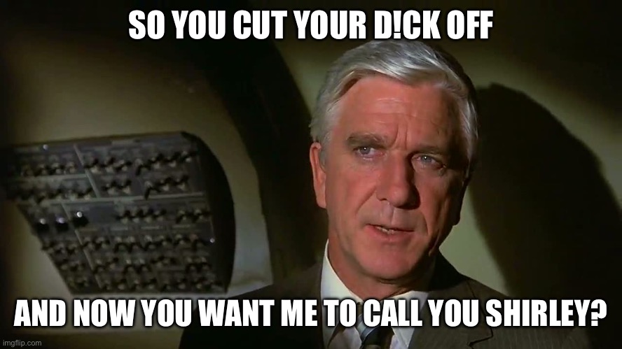 Leslie Neilsen in Airplane | SO YOU CUT YOUR D!CK OFF; AND NOW YOU WANT ME TO CALL YOU SHIRLEY? | image tagged in leslie neilsen in airplane | made w/ Imgflip meme maker