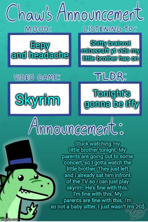 Chaws_the_dino announcement temp (thanks Gummy) | Eepy and headache; Shitty brainrot minecraft yt vids my little brother has on; Tonight's gonna be iffy; Skyrim; Stuck watching my little brother tonight. My parents are going out to some concert, so I gotta watch the little brother. They just left and I already sat him infront of the TV so I can just play skyrim. He's fine with this. I'm fine with this. My parents are fine with this. I'm so not a baby sitter. I just wasn't my 20$ | image tagged in chaws_the_dino announcement temp thanks gummy | made w/ Imgflip meme maker