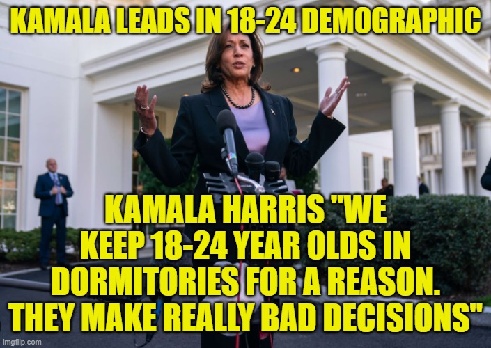 18 to 24 year olds are stupid and make bad decisions, that is why they support you | KAMALA LEADS IN 18-24 DEMOGRAPHIC; KAMALA HARRIS "WE KEEP 18-24 YEAR OLDS IN DORMITORIES FOR A REASON. THEY MAKE REALLY BAD DECISIONS" | image tagged in kamala harris,vice president,maga,make america great again,college liberal,trump | made w/ Imgflip meme maker