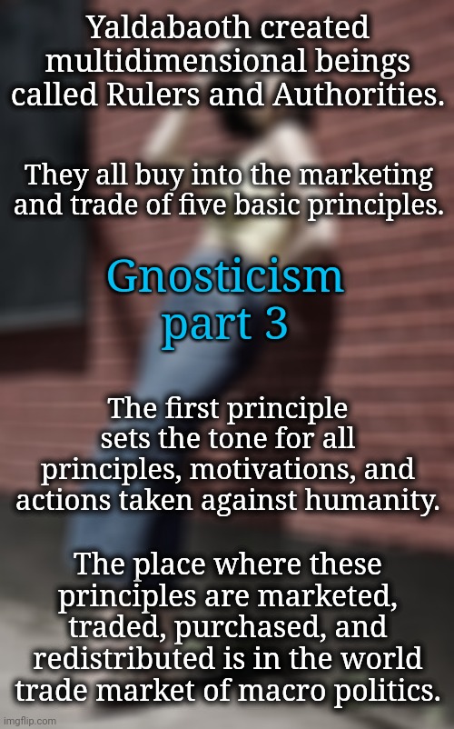 Ooohh! That's Where She's Going With All This. | Yaldabaoth created multidimensional beings called Rulers and Authorities. They all buy into the marketing and trade of five basic principles. Gnosticism
part 3; The first principle sets the tone for all principles, motivations, and actions taken against humanity. The place where these principles are marketed, traded, purchased, and redistributed is in the world trade market of macro politics. | image tagged in gnosticism,blossomraveneski,politics,dnc,msnbc,spirituality | made w/ Imgflip meme maker