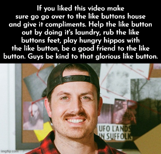 Mrballen like button skit | If you liked this video make sure go go over to the like buttons house and give it compliments. Help the like button out by doing it's laundry, rub the like buttons feet, play hungry hippos with the like button, be a good friend to the like button. Guys be kind to that glorious like button. | image tagged in mrballen like button skit | made w/ Imgflip meme maker