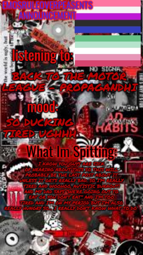 EmosRuleOverPeasents Announcement Temp (3) | BACK TO THE MOTOR LEAGUE - PROPAGANDHI; SO DUCKING TIRED UGHHH; I KNOW YOU GUYS ARE SICK OF HEARING ABOUT THIS SO THIS WILL PROBABLY BE THE LAST POST ABOUT IT UNLESS IT GETS REALLY BAD. SO I’M REALLY TIRED AND WOOHOO, AUTISTIC BURNOUT! AND MY DAD SAYS “WE’RE GOING OUT TO EAT OR YOU DON’T EAT” AND I’M TOO TIRED AND I’M ON MY PERIOD BUT I’M ALSO REALLY HUNGRY SO… I REALLY DON’T KNOW WHAT TO DO | image tagged in emosruleoverpeasents announcement temp 3 | made w/ Imgflip meme maker
