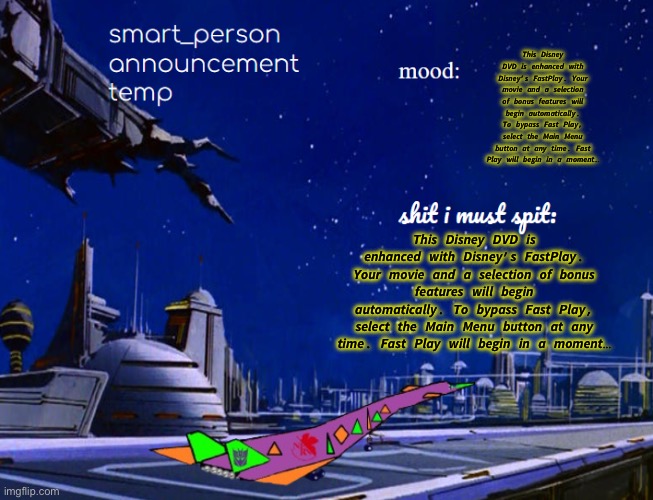 smart_person announcement temp | 𝙏𝙝𝙞𝙨 𝘿𝙞𝙨𝙣𝙚𝙮 𝘿𝙑𝘿 𝙞𝙨 𝙚𝙣𝙝𝙖𝙣𝙘𝙚𝙙 𝙬𝙞𝙩𝙝 𝘿𝙞𝙨𝙣𝙚𝙮’𝙨 𝙁𝙖𝙨𝙩𝙋𝙡𝙖𝙮. 𝙔𝙤𝙪𝙧 𝙢𝙤𝙫𝙞𝙚 𝙖𝙣𝙙 𝙖 𝙨𝙚𝙡𝙚𝙘𝙩𝙞𝙤𝙣 𝙤𝙛 𝙗𝙤𝙣𝙪𝙨 𝙛𝙚𝙖𝙩𝙪𝙧𝙚𝙨 𝙬𝙞𝙡𝙡 𝙗𝙚𝙜𝙞𝙣 𝙖𝙪𝙩𝙤𝙢𝙖𝙩𝙞𝙘𝙖𝙡𝙡𝙮. 𝙏𝙤 𝙗𝙮𝙥𝙖𝙨𝙨 𝙁𝙖𝙨𝙩 𝙋𝙡𝙖𝙮, 𝙨𝙚𝙡𝙚𝙘𝙩 𝙩𝙝𝙚 𝙈𝙖𝙞𝙣 𝙈𝙚𝙣𝙪 𝙗𝙪𝙩𝙩𝙤𝙣 𝙖𝙩 𝙖𝙣𝙮 𝙩𝙞𝙢𝙚. 𝙁𝙖𝙨𝙩 𝙋𝙡𝙖𝙮 𝙬𝙞𝙡𝙡 𝙗𝙚𝙜𝙞𝙣 𝙞𝙣 𝙖 𝙢𝙤𝙢𝙚𝙣𝙩…; 𝙏𝙝𝙞𝙨 𝘿𝙞𝙨𝙣𝙚𝙮 𝘿𝙑𝘿 𝙞𝙨 𝙚𝙣𝙝𝙖𝙣𝙘𝙚𝙙 𝙬𝙞𝙩𝙝 𝘿𝙞𝙨𝙣𝙚𝙮’𝙨 𝙁𝙖𝙨𝙩𝙋𝙡𝙖𝙮. 𝙔𝙤𝙪𝙧 𝙢𝙤𝙫𝙞𝙚 𝙖𝙣𝙙 𝙖 𝙨𝙚𝙡𝙚𝙘𝙩𝙞𝙤𝙣 𝙤𝙛 𝙗𝙤𝙣𝙪𝙨 𝙛𝙚𝙖𝙩𝙪𝙧𝙚𝙨 𝙬𝙞𝙡𝙡 𝙗𝙚𝙜𝙞𝙣 𝙖𝙪𝙩𝙤𝙢𝙖𝙩𝙞𝙘𝙖𝙡𝙡𝙮. 𝙏𝙤 𝙗𝙮𝙥𝙖𝙨𝙨 𝙁𝙖𝙨𝙩 𝙋𝙡𝙖𝙮, 𝙨𝙚𝙡𝙚𝙘𝙩 𝙩𝙝𝙚 𝙈𝙖𝙞𝙣 𝙈𝙚𝙣𝙪 𝙗𝙪𝙩𝙩𝙤𝙣 𝙖𝙩 𝙖𝙣𝙮 𝙩𝙞𝙢𝙚. 𝙁𝙖𝙨𝙩 𝙋𝙡𝙖𝙮 𝙬𝙞𝙡𝙡 𝙗𝙚𝙜𝙞𝙣 𝙞𝙣 𝙖 𝙢𝙤𝙢𝙚𝙣𝙩… | image tagged in smart_person announcement temp | made w/ Imgflip meme maker